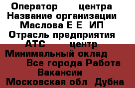 Оператор Call-центра › Название организации ­ Маслова Е Е, ИП › Отрасль предприятия ­ АТС, call-центр › Минимальный оклад ­ 20 000 - Все города Работа » Вакансии   . Московская обл.,Дубна г.